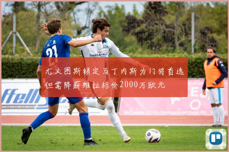 尤文图斯锁定马丁内斯为门将首选但需降薪维拉标价2000万欧元