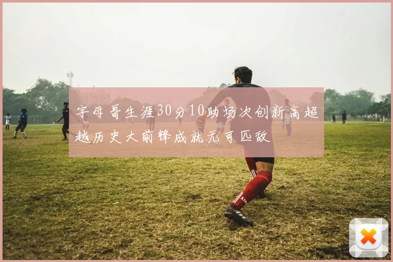 字母哥生涯30分10助场次创新高超越历史大前锋成就无可匹敌