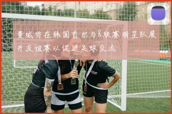 曼城将在韩国首尔与K联赛明星队展开友谊赛以促进足球交流
