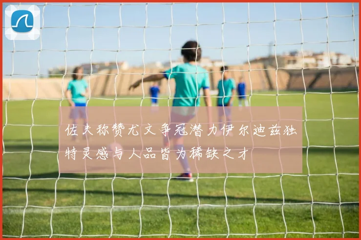 佐夫称赞尤文争冠潜力伊尔迪兹独特灵感与人品皆为稀缺之才