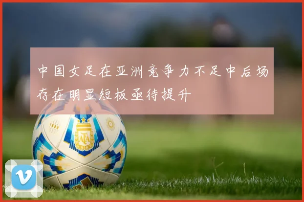中国女足在亚洲竞争力不足中后场存在明显短板亟待提升