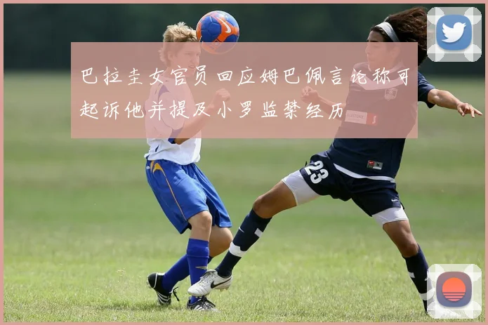巴拉圭女官员回应姆巴佩言论称可起诉他并提及小罗监禁经历