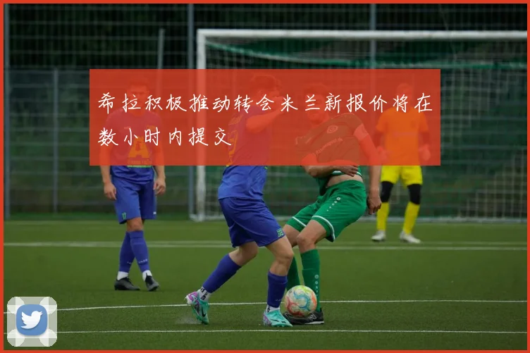 希拉积极推动转会米兰新报价将在数小时内提交