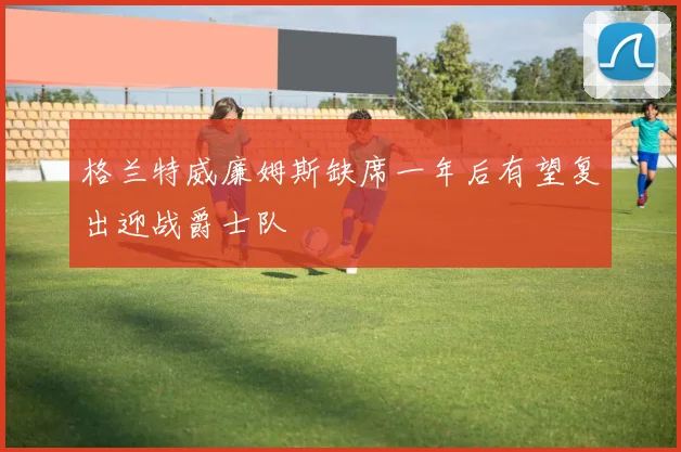 格兰特威廉姆斯缺席一年后有望复出迎战爵士队