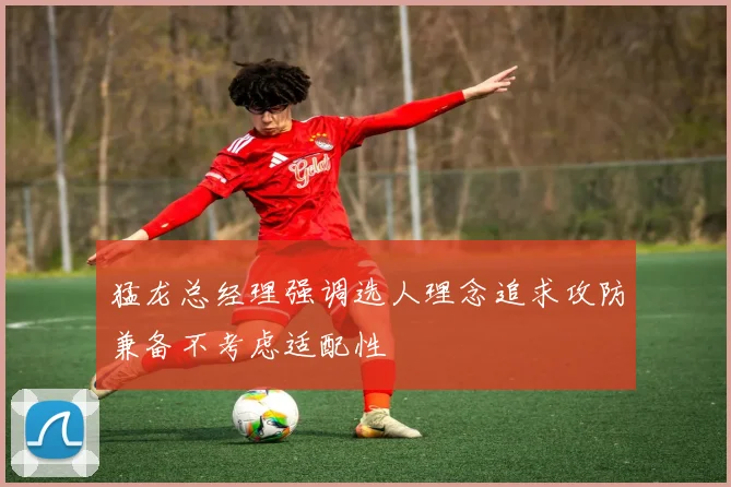 猛龙总经理强调选人理念追求攻防兼备不考虑适配性