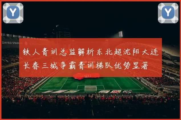 铁人青训总监解析东北超沈阳大连长春三城争霸青训梯队优势显著