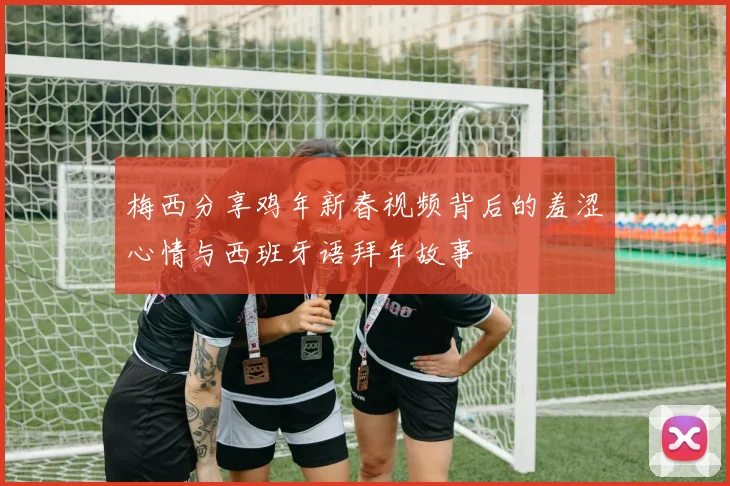 梅西分享鸡年新春视频背后的羞涩心情与西班牙语拜年故事
