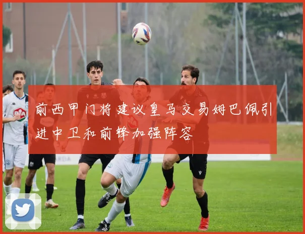 前西甲门将建议皇马交易姆巴佩引进中卫和前锋加强阵容