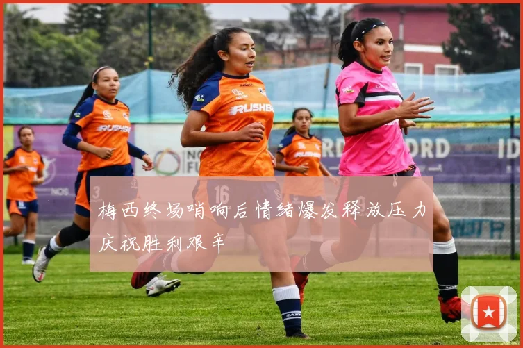 梅西终场哨响后情绪爆发释放压力庆祝胜利艰辛