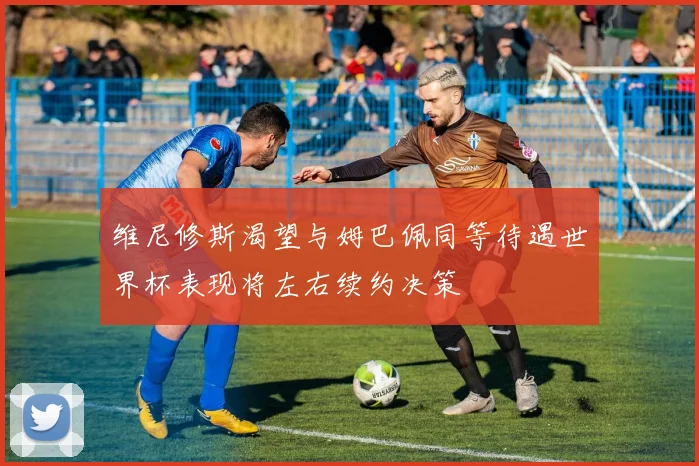 维尼修斯渴望与姆巴佩同等待遇世界杯表现将左右续约决策