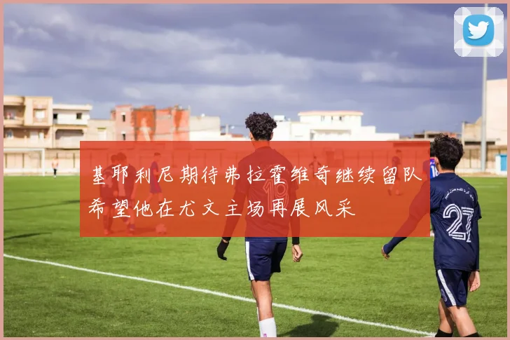 基耶利尼期待弗拉霍维奇继续留队希望他在尤文主场再展风采
