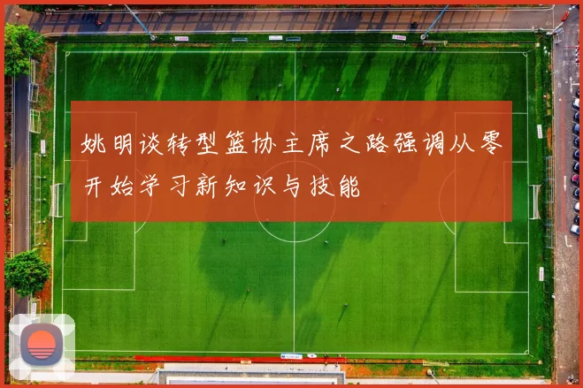 姚明谈转型篮协主席之路强调从零开始学习新知识与技能