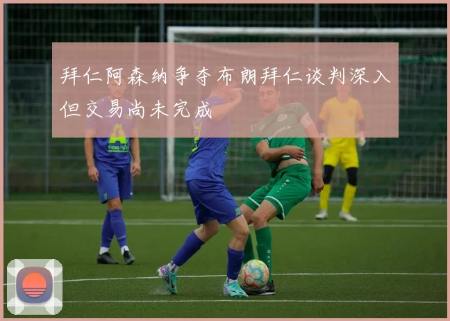 拜仁阿森纳争夺布朗拜仁谈判深入但交易尚未完成