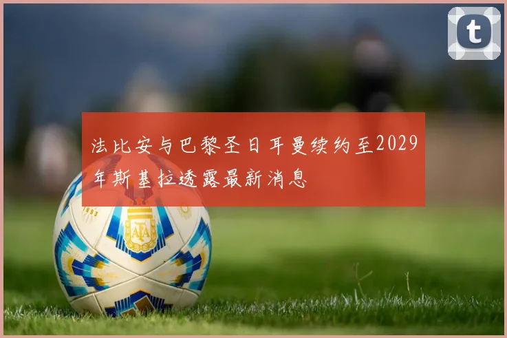 法比安与巴黎圣日耳曼续约至2029年斯基拉透露最新消息
