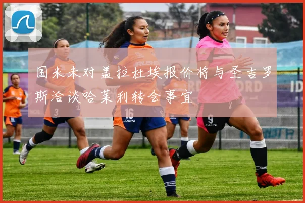 国米未对盖拉杜埃报价将与圣吉罗斯洽谈哈莱利转会事宜