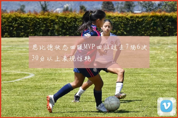 恩比德状态回暖MVP回归过去7场6次30分以上表现惊艳
