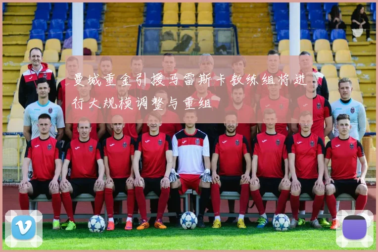 曼城重金引援马雷斯卡教练组将进行大规模调整与重组