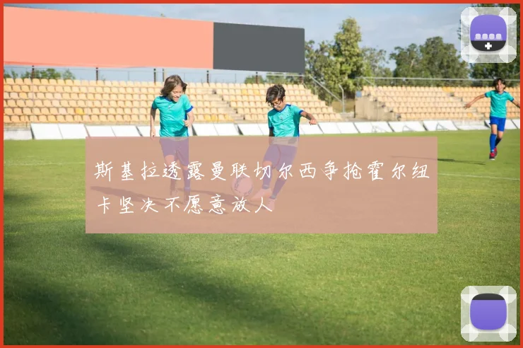 斯基拉透露曼联切尔西争抢霍尔纽卡坚决不愿意放人