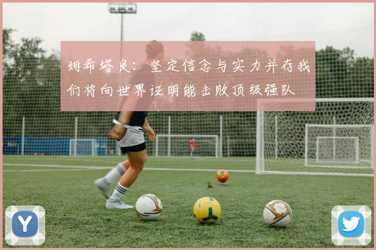 姆希塔良：坚定信念与实力并存我们将向世界证明能击败顶级强队